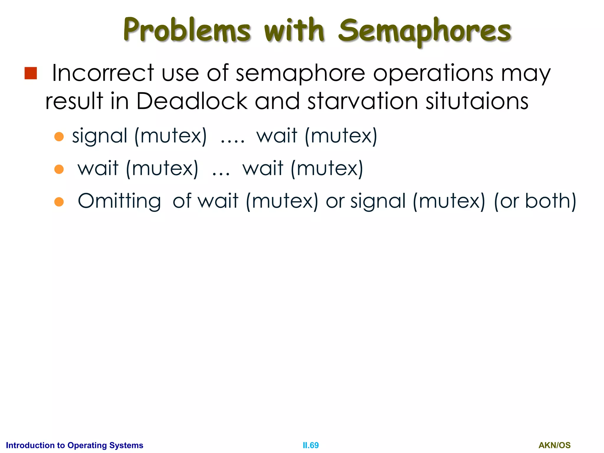 AKN/OSII.69Introduction to Operating Systems
Problems with Semaphores
 Incorrect use of semaphore operations may
result in Deadlock and starvation situtaions
 signal (mutex) …. wait (mutex)
 wait (mutex) … wait (mutex)
 Omitting of wait (mutex) or signal (mutex) (or both)
 