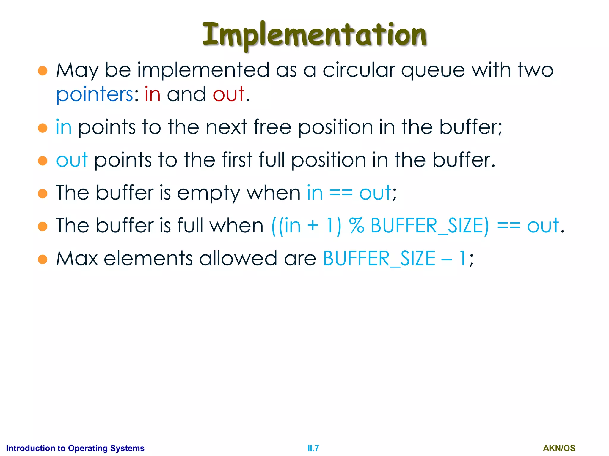 AKN/OSII.7Introduction to Operating Systems
Implementation
 May be implemented as a circular queue with two
pointers: in and out.
 in points to the next free position in the buffer;
 out points to the first full position in the buffer.
 The buffer is empty when in == out;
 The buffer is full when ((in + 1) % BUFFER_SIZE) == out.
 Max elements allowed are BUFFER_SIZE – 1;
 