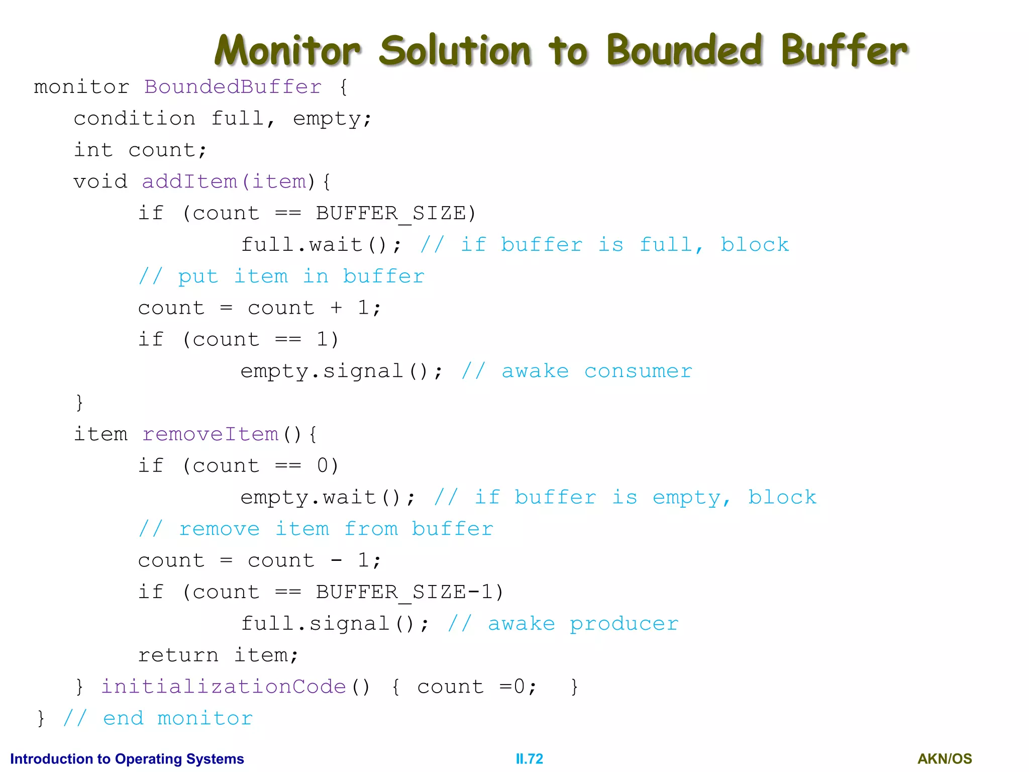 AKN/OSII.72Introduction to Operating Systems
Monitor Solution to Bounded Buffer
monitor BoundedBuffer {
condition full, empty;
int count;
void addItem(item){
if (count == BUFFER_SIZE)
full.wait(); // if buffer is full, block
// put item in buffer
count = count + 1;
if (count == 1)
empty.signal(); // awake consumer
}
item removeItem(){
if (count == 0)
empty.wait(); // if buffer is empty, block
// remove item from buffer
count = count - 1;
if (count == BUFFER_SIZE-1)
full.signal(); // awake producer
return item;
} initializationCode() { count =0; }
} // end monitor
 