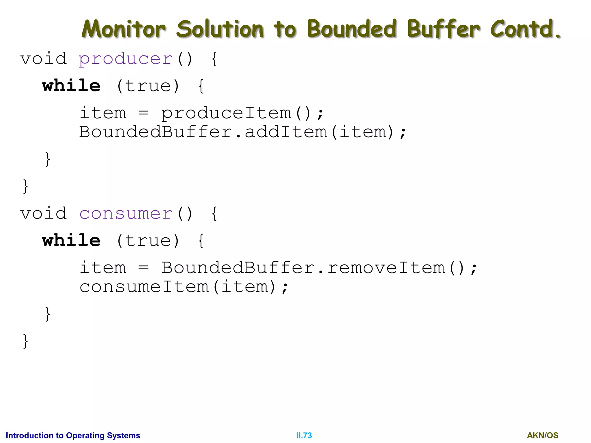 AKN/OSII.73Introduction to Operating Systems
Monitor Solution to Bounded Buffer Contd.
void producer() {
while (true) {
item = produceItem();
BoundedBuffer.addItem(item);
}
}
void consumer() {
while (true) {
item = BoundedBuffer.removeItem();
consumeItem(item);
}
}
 