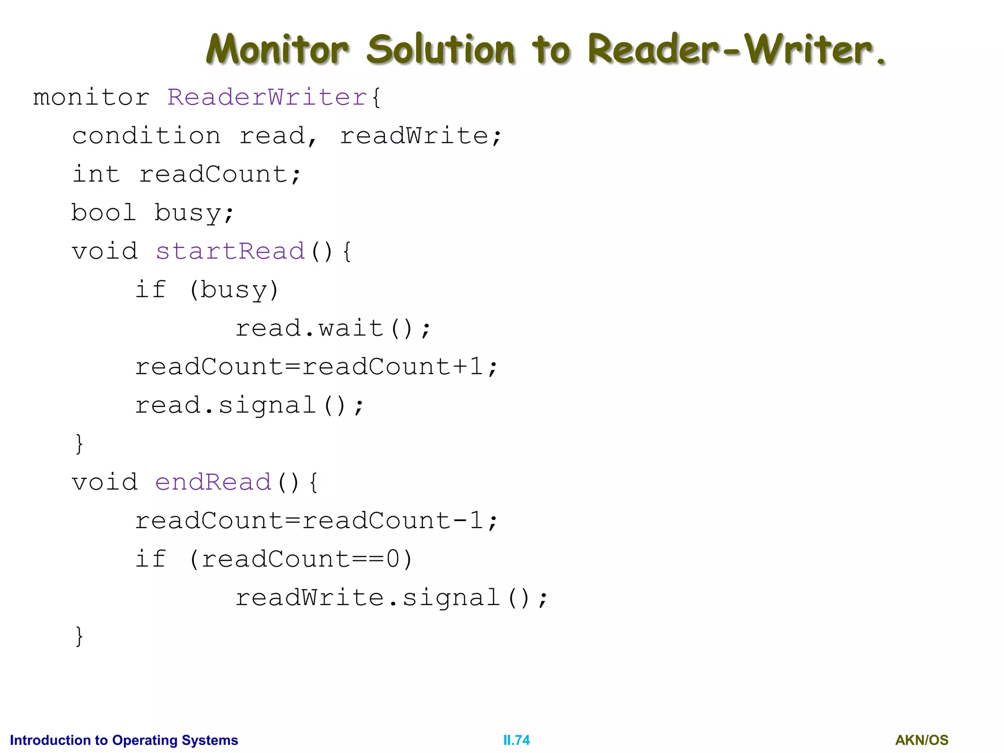 AKN/OSII.74Introduction to Operating Systems
Monitor Solution to Reader-Writer.
monitor ReaderWriter{
condition read, readWrite;
int readCount;
bool busy;
void startRead(){
if (busy)
read.wait();
readCount=readCount+1;
read.signal();
}
void endRead(){
readCount=readCount-1;
if (readCount==0)
readWrite.signal();
}
 