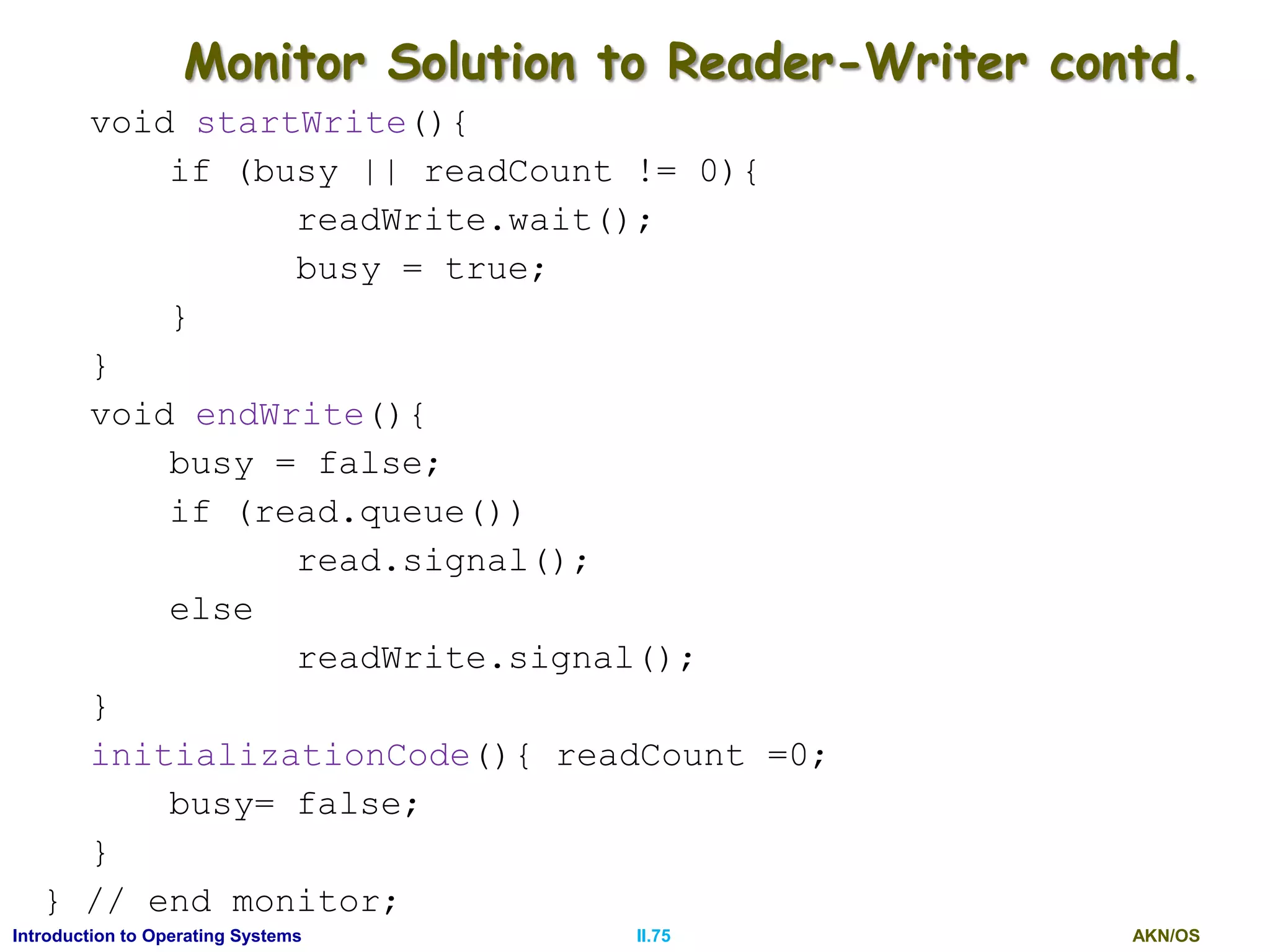 AKN/OSII.75Introduction to Operating Systems
Monitor Solution to Reader-Writer contd.
void startWrite(){
if (busy || readCount != 0){
readWrite.wait();
busy = true;
}
}
void endWrite(){
busy = false;
if (read.queue())
read.signal();
else
readWrite.signal();
}
initializationCode(){ readCount =0;
busy= false;
}
} // end monitor;
 