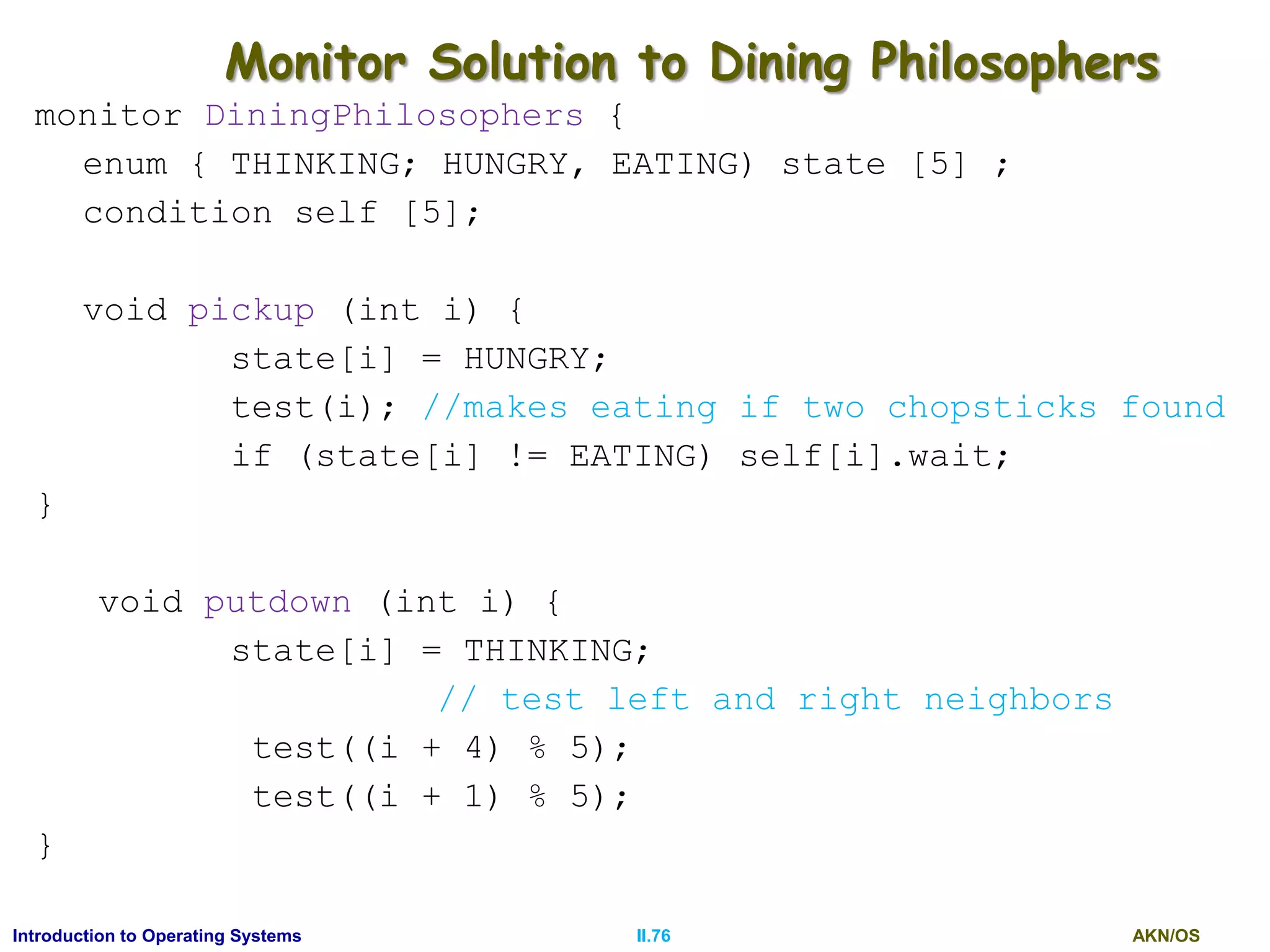 AKN/OSII.76Introduction to Operating Systems
Monitor Solution to Dining Philosophers
monitor DiningPhilosophers {
enum { THINKING; HUNGRY, EATING) state [5] ;
condition self [5];
void pickup (int i) {
state[i] = HUNGRY;
test(i); //makes eating if two chopsticks found
if (state[i] != EATING) self[i].wait;
}
void putdown (int i) {
state[i] = THINKING;
// test left and right neighbors
test((i + 4) % 5);
test((i + 1) % 5);
}
 