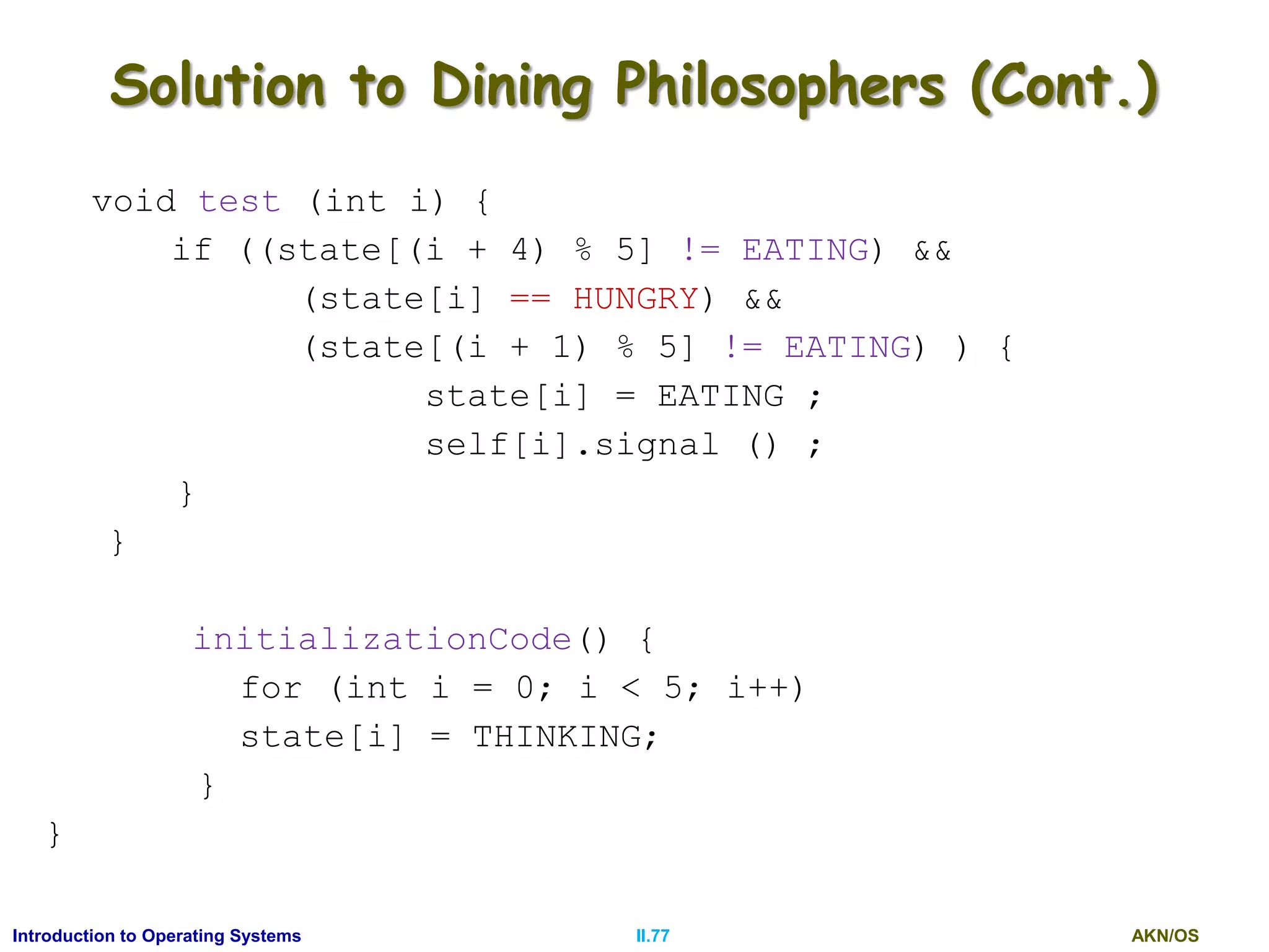 AKN/OSII.77Introduction to Operating Systems
Solution to Dining Philosophers (Cont.)
void test (int i) {
if ((state[(i + 4) % 5] != EATING) &&
(state[i] == HUNGRY) &&
(state[(i + 1) % 5] != EATING) ) {
state[i] = EATING ;
self[i].signal () ;
}
}
initializationCode() {
for (int i = 0; i < 5; i++)
state[i] = THINKING;
}
}
 