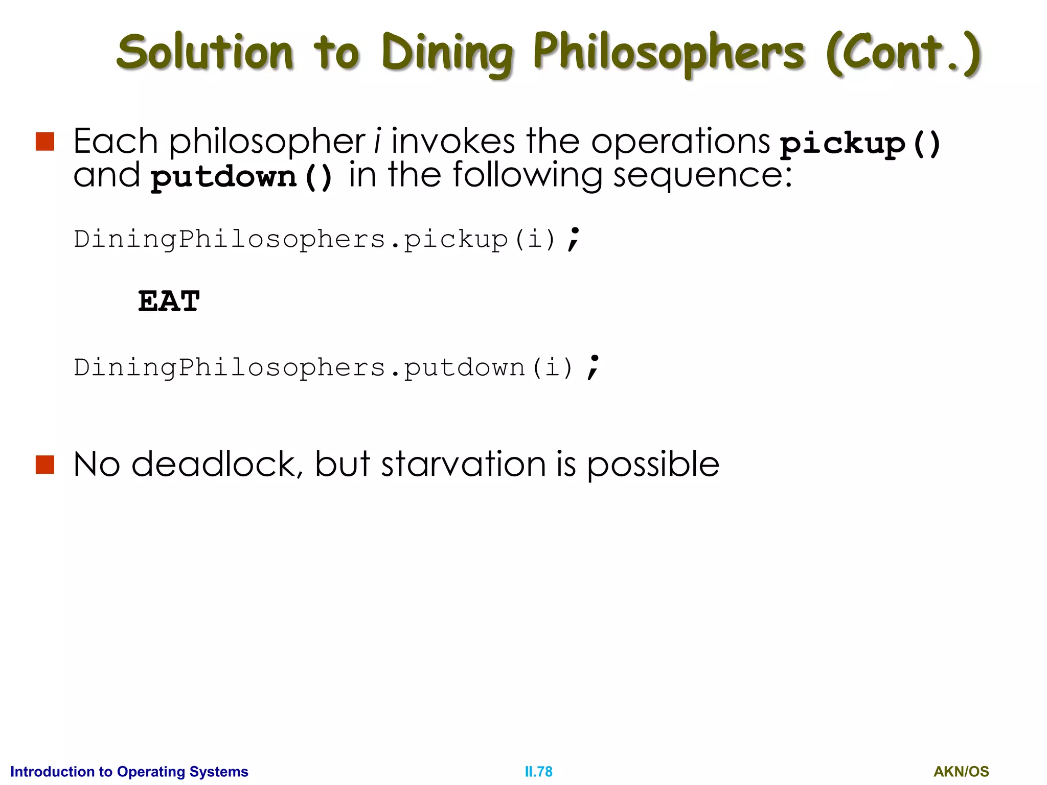 AKN/OSII.78Introduction to Operating Systems
 Each philosopher i invokes the operations pickup()
and putdown() in the following sequence:
DiningPhilosophers.pickup(i);
EAT
DiningPhilosophers.putdown(i);
 No deadlock, but starvation is possible
Solution to Dining Philosophers (Cont.)
 