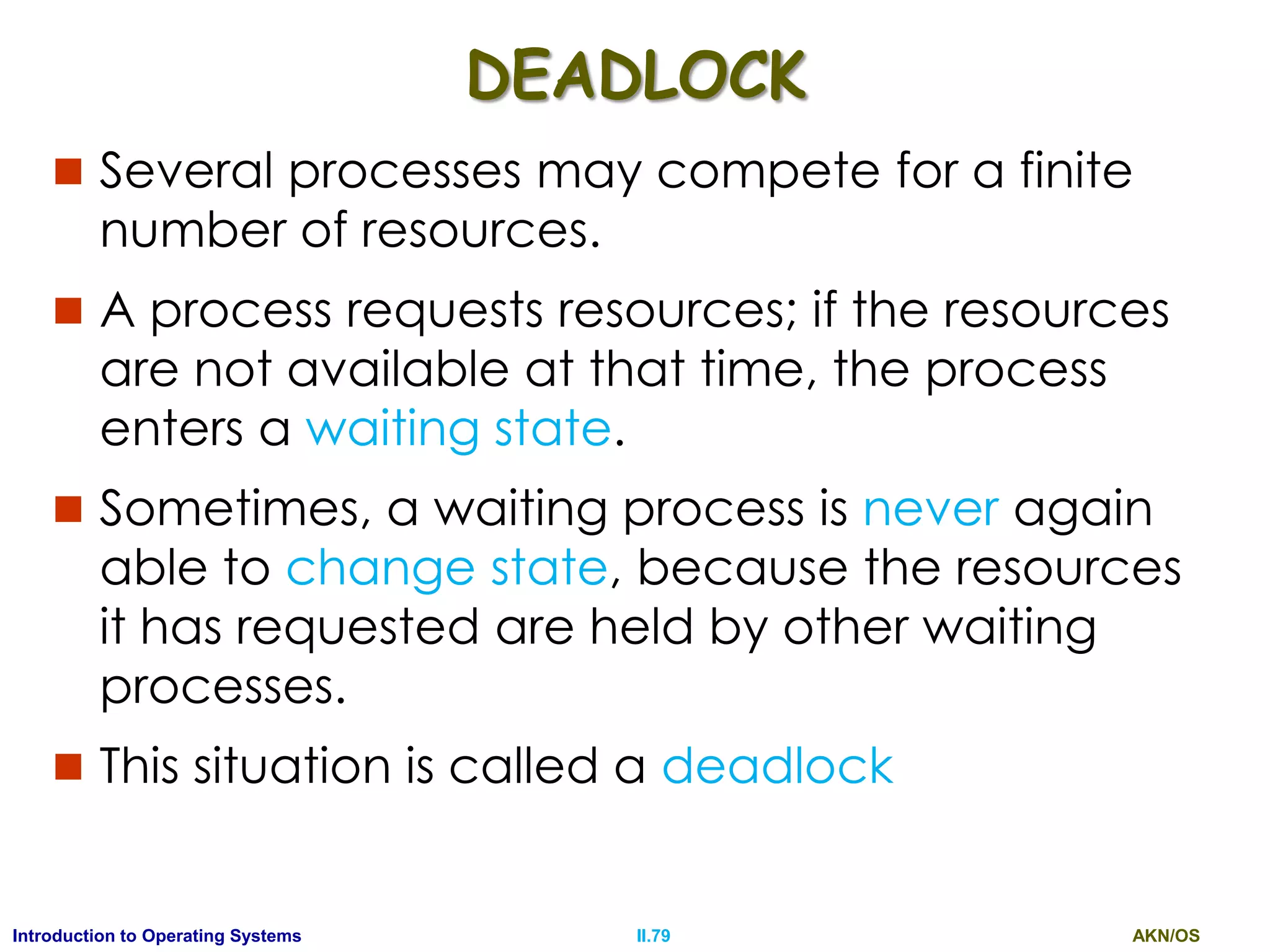 AKN/OSII.79Introduction to Operating Systems
DEADLOCK
 Several processes may compete for a finite
number of resources.
 A process requests resources; if the resources
are not available at that time, the process
enters a waiting state.
 Sometimes, a waiting process is never again
able to change state, because the resources
it has requested are held by other waiting
processes.
 This situation is called a deadlock
 