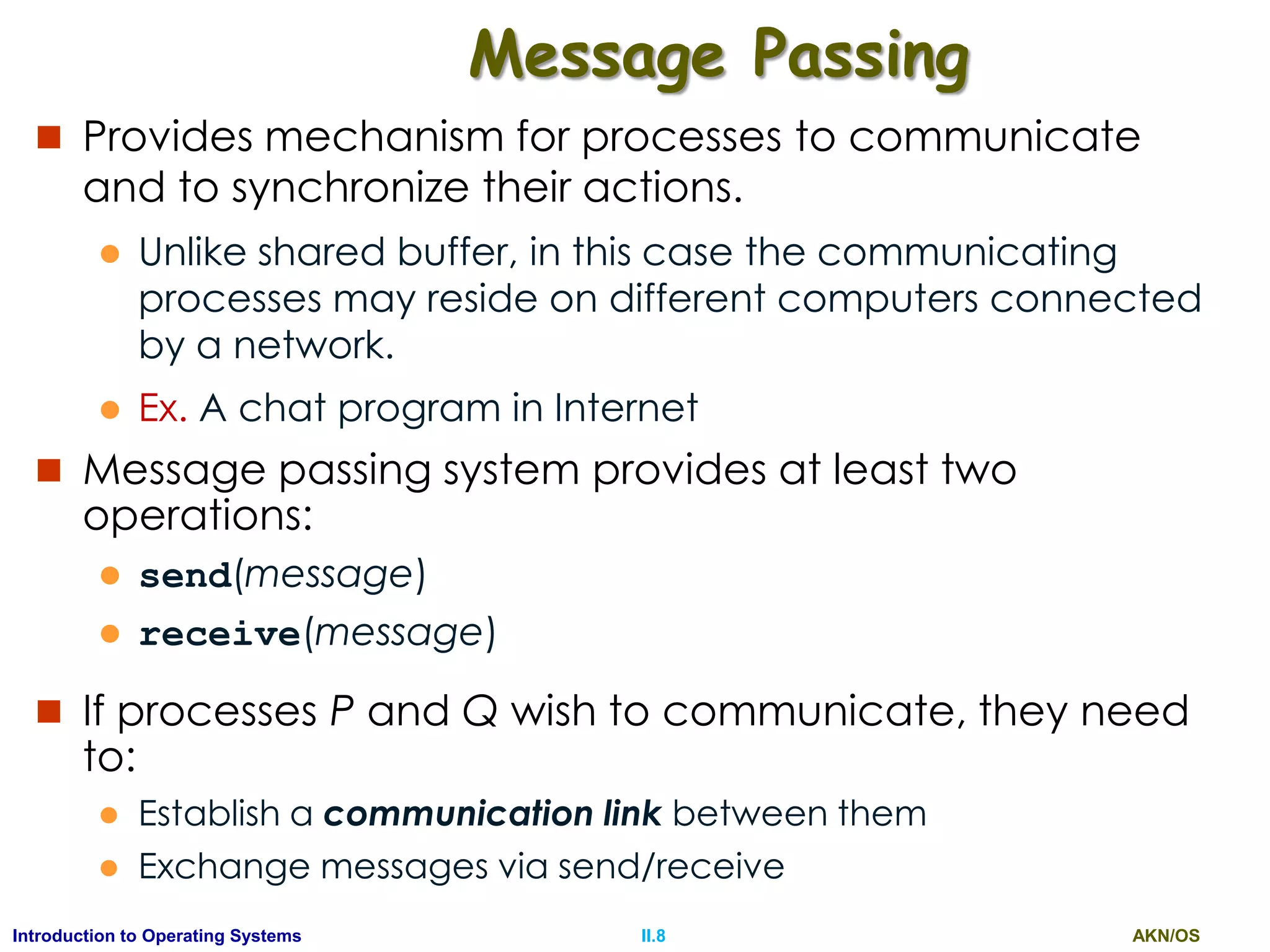 AKN/OSII.8Introduction to Operating Systems
Message Passing
 Provides mechanism for processes to communicate
and to synchronize their actions.
 Unlike shared buffer, in this case the communicating
processes may reside on different computers connected
by a network.
 Ex. A chat program in Internet
 Message passing system provides at least two
operations:
 send(message)
 receive(message)
 If processes P and Q wish to communicate, they need
to:
 Establish a communication link between them
 Exchange messages via send/receive
 