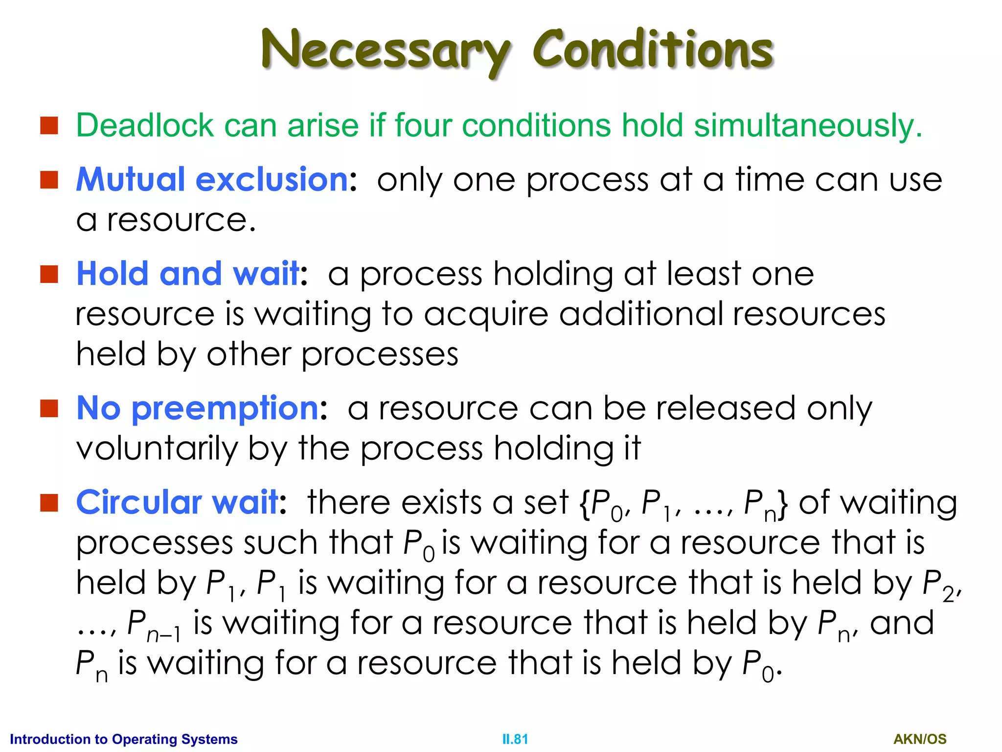 AKN/OSII.81Introduction to Operating Systems
Necessary Conditions
 Deadlock can arise if four conditions hold simultaneously.
 Mutual exclusion: only one process at a time can use
a resource.
 Hold and wait: a process holding at least one
resource is waiting to acquire additional resources
held by other processes
 No preemption: a resource can be released only
voluntarily by the process holding it
 Circular wait: there exists a set {P0, P1, …, Pn} of waiting
processes such that P0 is waiting for a resource that is
held by P1, P1 is waiting for a resource that is held by P2,
…, Pn–1 is waiting for a resource that is held by Pn, and
Pn is waiting for a resource that is held by P0.
 