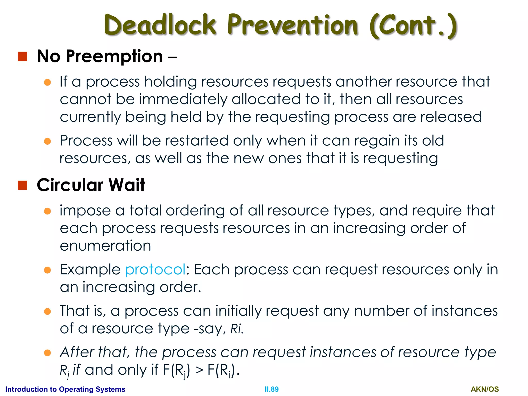 AKN/OSII.89Introduction to Operating Systems
Deadlock Prevention (Cont.)
 No Preemption –
 If a process holding resources requests another resource that
cannot be immediately allocated to it, then all resources
currently being held by the requesting process are released
 Process will be restarted only when it can regain its old
resources, as well as the new ones that it is requesting
 Circular Wait
 impose a total ordering of all resource types, and require that
each process requests resources in an increasing order of
enumeration
 Example protocol: Each process can request resources only in
an increasing order.
 That is, a process can initially request any number of instances
of a resource type -say, Ri.
 After that, the process can request instances of resource type
Rj if and only if F(Rj) > F(Ri).
 
