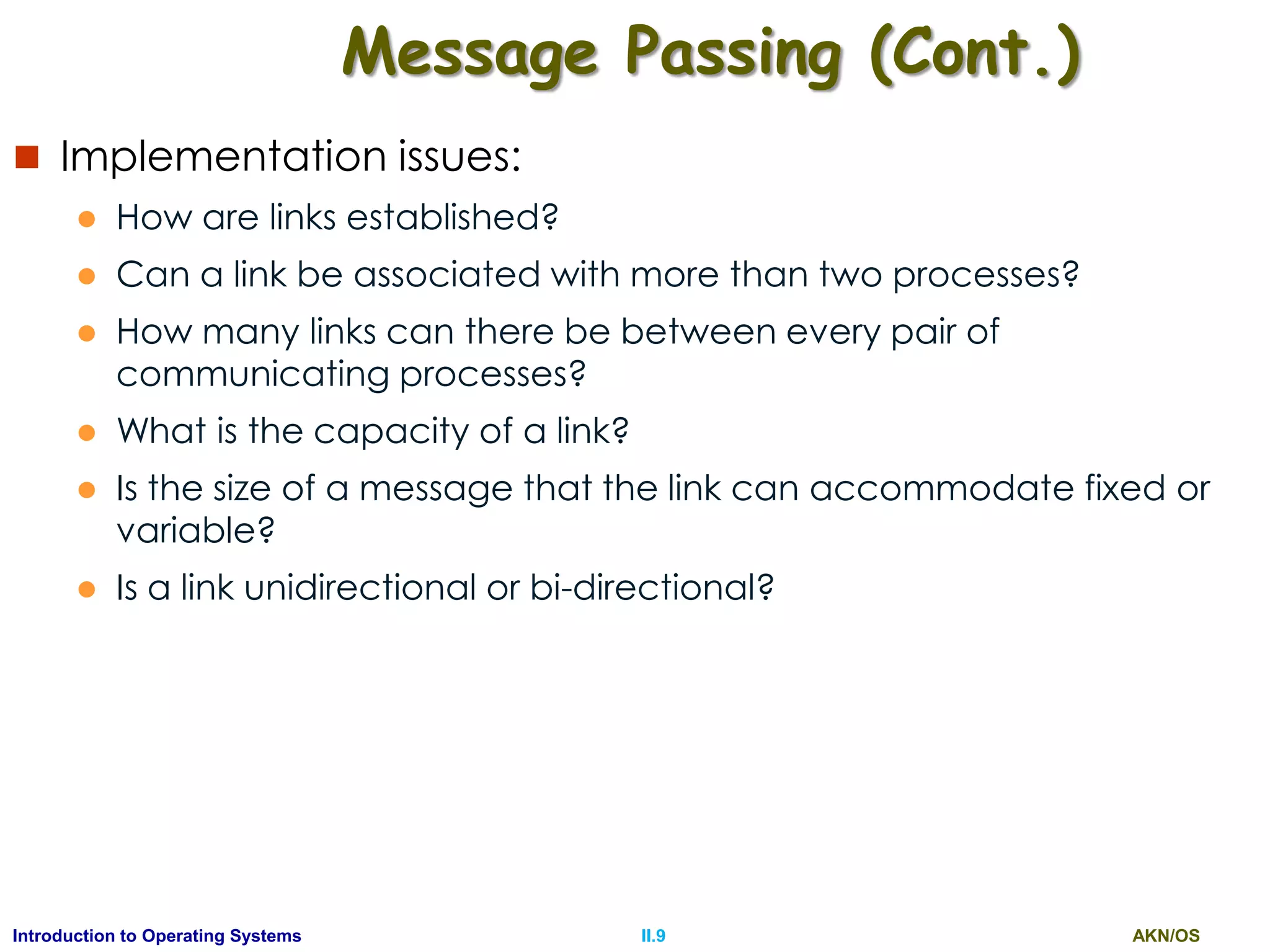 AKN/OSII.9Introduction to Operating Systems
Message Passing (Cont.)
 Implementation issues:
 How are links established?
 Can a link be associated with more than two processes?
 How many links can there be between every pair of
communicating processes?
 What is the capacity of a link?
 Is the size of a message that the link can accommodate fixed or
variable?
 Is a link unidirectional or bi-directional?
 