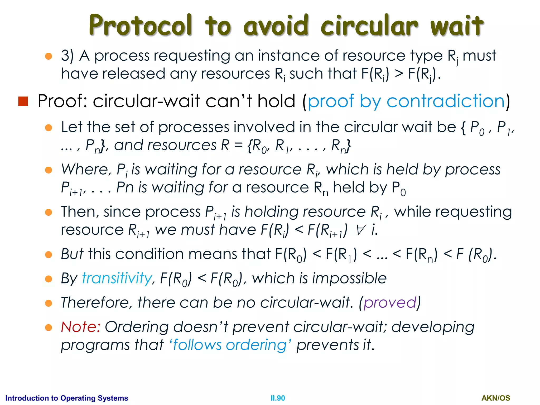 AKN/OSII.90Introduction to Operating Systems
Protocol to avoid circular wait
 3) A process requesting an instance of resource type Rj must
have released any resources Ri such that F(Ri) > F(Rj).
 Proof: circular-wait can’t hold (proof by contradiction)
 Let the set of processes involved in the circular wait be { P0 , P1,
... , Pn}, and resources R = {R0, R1, . . . , Rn}
 Where, Pi is waiting for a resource Ri, which is held by process
Pi+1, . . . Pn is waiting for a resource Rn held by P0
 Then, since process Pi+1 is holding resource Ri , while requesting
resource Ri+1 we must have F(Ri) < F(Ri+1)  i.
 But this condition means that F(R0) < F(R1) < ... < F(Rn) < F (R0).
 By transitivity, F(R0) < F(R0), which is impossible
 Therefore, there can be no circular-wait. (proved)
 Note: Ordering doesn’t prevent circular-wait; developing
programs that ‘follows ordering’ prevents it.
 