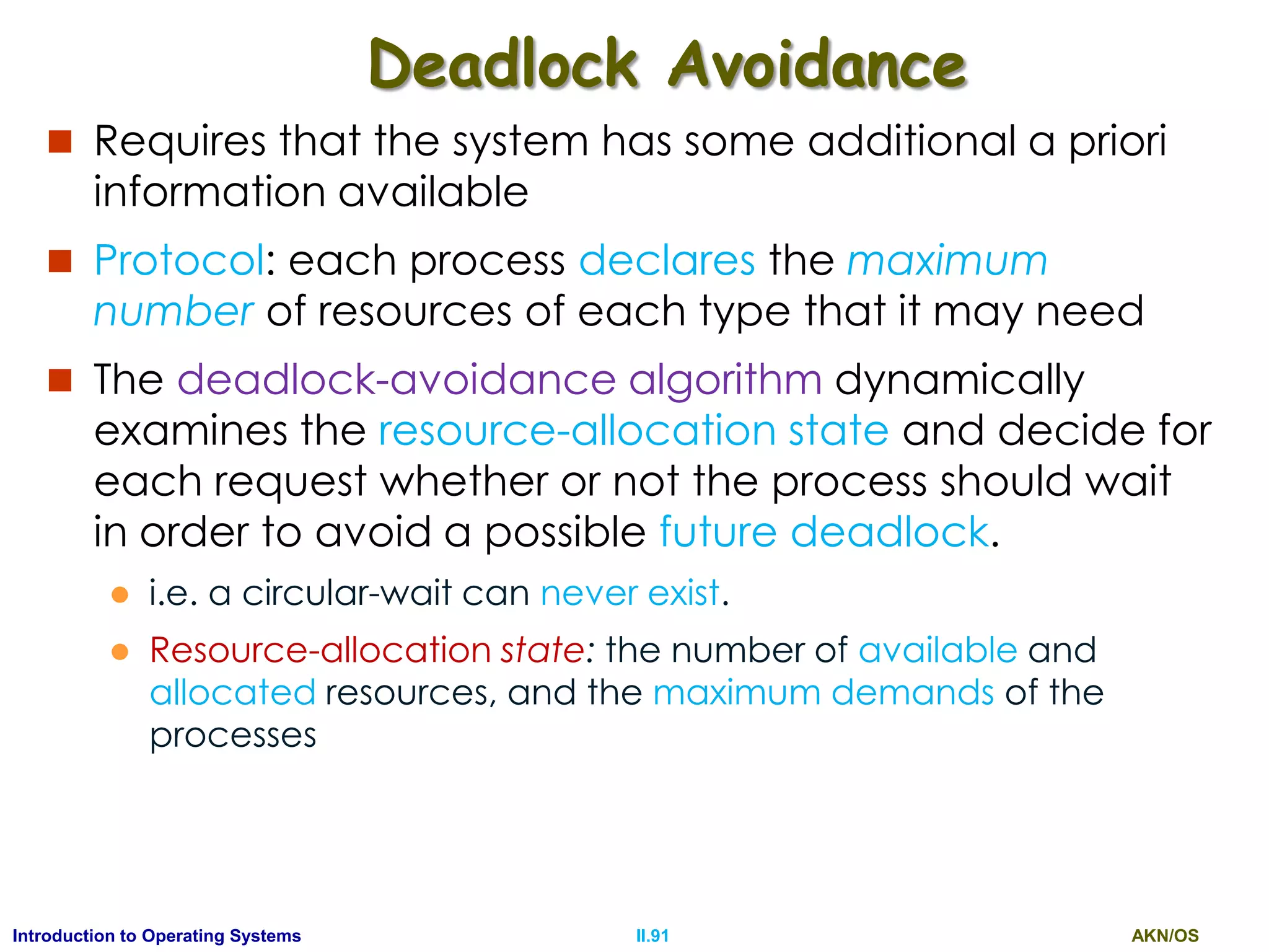 AKN/OSII.91Introduction to Operating Systems
Deadlock Avoidance
 Requires that the system has some additional a priori
information available
 Protocol: each process declares the maximum
number of resources of each type that it may need
 The deadlock-avoidance algorithm dynamically
examines the resource-allocation state and decide for
each request whether or not the process should wait
in order to avoid a possible future deadlock.
 i.e. a circular-wait can never exist.
 Resource-allocation state: the number of available and
allocated resources, and the maximum demands of the
processes
 