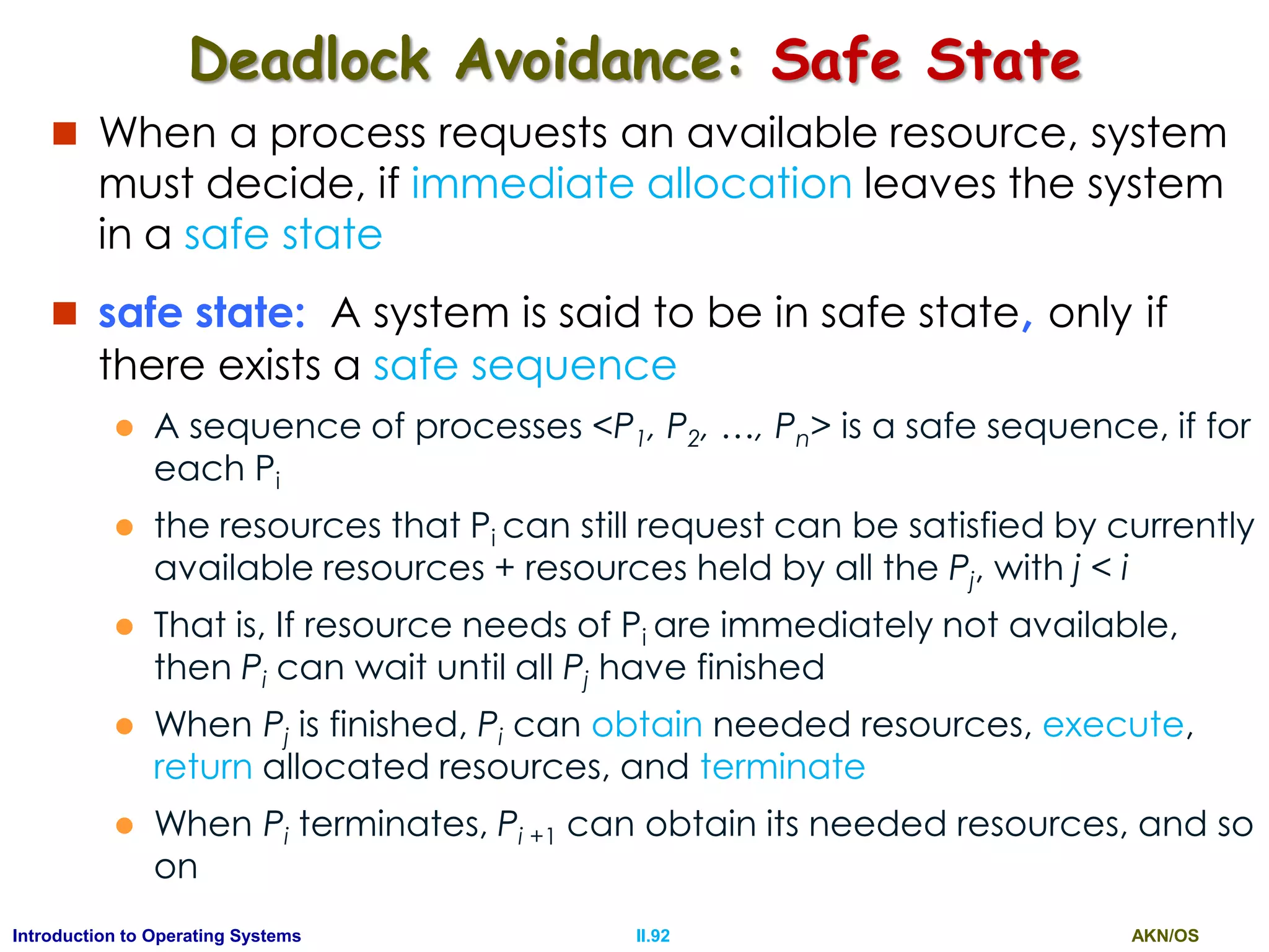 AKN/OSII.92Introduction to Operating Systems
Deadlock Avoidance: Safe State
 When a process requests an available resource, system
must decide, if immediate allocation leaves the system
in a safe state
 safe state: A system is said to be in safe state, only if
there exists a safe sequence
 A sequence of processes <P1, P2, …, Pn> is a safe sequence, if for
each Pi
 the resources that Pi can still request can be satisfied by currently
available resources + resources held by all the Pj, with j < i
 That is, If resource needs of Pi are immediately not available,
then Pi can wait until all Pj have finished
 When Pj is finished, Pi can obtain needed resources, execute,
return allocated resources, and terminate
 When Pi terminates, Pi +1 can obtain its needed resources, and so
on
 