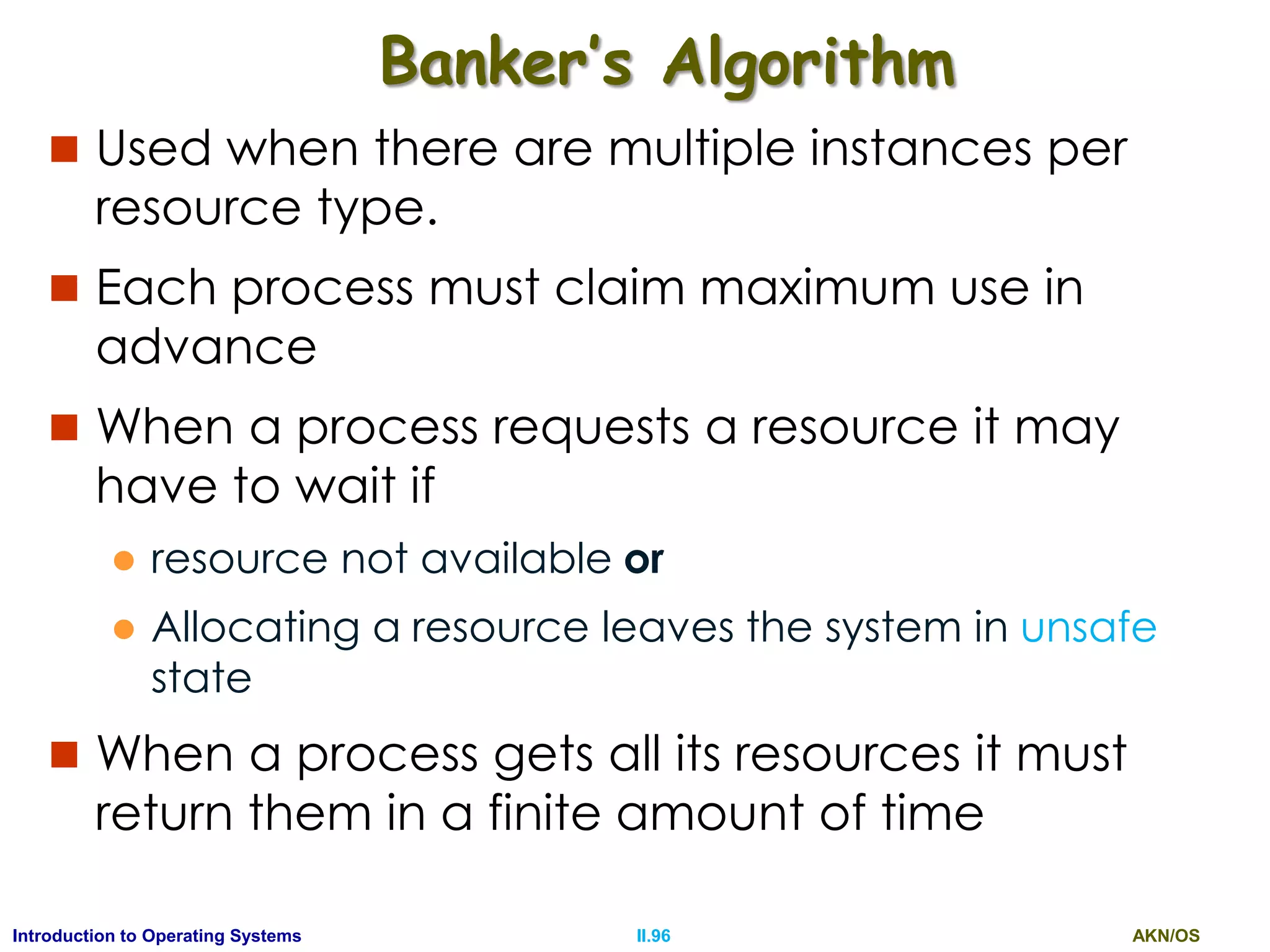 AKN/OSII.96Introduction to Operating Systems
Banker’s Algorithm
 Used when there are multiple instances per
resource type.
 Each process must claim maximum use in
advance
 When a process requests a resource it may
have to wait if
 resource not available or
 Allocating a resource leaves the system in unsafe
state
 When a process gets all its resources it must
return them in a finite amount of time
 