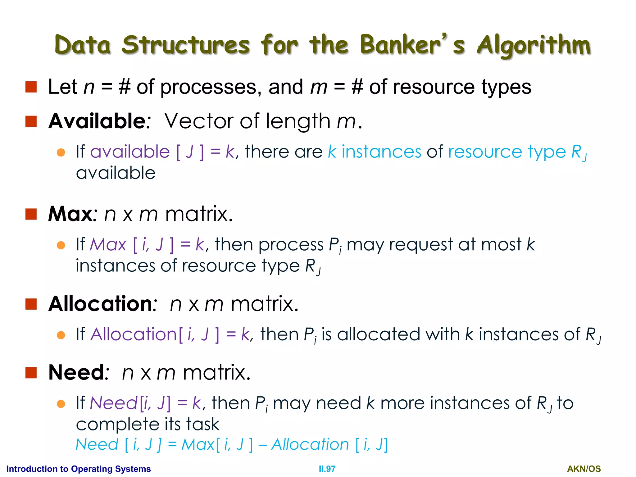 AKN/OSII.97Introduction to Operating Systems
Data Structures for the Banker’s Algorithm
 Let n = # of processes, and m = # of resource types
 Available: Vector of length m.
 If available [ J ] = k, there are k instances of resource type RJ
available
 Max: n x m matrix.
 If Max [ i, J ] = k, then process Pi may request at most k
instances of resource type RJ
 Allocation: n x m matrix.
 If Allocation[ i, J ] = k, then Pi is allocated with k instances of RJ
 Need: n x m matrix.
 If Need[i, J] = k, then Pi may need k more instances of RJ to
complete its task
Need [ i, J ] = Max[ i, J ] – Allocation [ i, J]
 