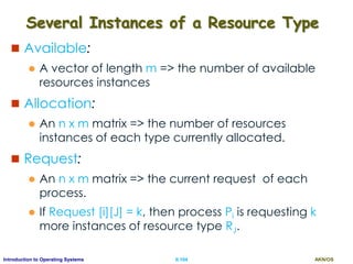 AKN/OSII.104Introduction to Operating Systems
Several Instances of a Resource Type
 Available:
 A vector of length m => the number of available
resources instances
 Allocation:
 An n x m matrix => the number of resources
instances of each type currently allocated.
 Request:
 An n x m matrix => the current request of each
process.
 If Request [i][J] = k, then process Pi is requesting k
more instances of resource type RJ.
 