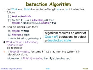AKN/OSII.105Introduction to Operating Systems
Detection Algorithm
1. Let Work and Finish be vectors of length m and n, initialized as
follows
(a) Work = Available
(b) For i = 1,2, …, n, if Allocationi  0, then
Finish[i] = false; otherwise, Finish[i] = true
2. Find an index i such that:
(a) Finish[i] == false
(b) Requesti  Work
If no such i exists, go to step 4
3. Work = Work + Allocationi
Finish[i] = true
go to step 2
4. If Finish[i] == false, for some i, 1  i  n, then the system is in
deadlock state.
Moreover, if Finish[i] == false, then Pi is deadlocked
Algorithm requires an order of
O(m x n2) operations to detect
a deadlocked state
 