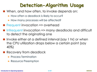 AKN/OSII.107Introduction to Operating Systems
Detection-Algorithm Usage
 When, and how often, to invoke depends on:
 How often a deadlock is likely to occur?
 How many processes will be affected?
 Frequent invocation => overhead
 Infrequent invocation => many deadlocks and difficult
to detect the originating one
 Invoke either at a defined interval (say 1 hr) or when
the CPU utilization drops below a certain point (say
40%)
 Recovery from deadlock
 Process Termination
 Resource Preemption
 
