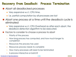AKN/OSII.108Introduction to Operating Systems
Recovery from Deadlock: Process Termination
 Abort all deadlocked processes
 Very expensive w.r.t. CPU time.
 i.e. partial computation by all processes are lost
 Abort one process at a time until the deadlock cycle is
eliminated
 Very expensive w.r.t. CPU Overhead as after each abort, the
deadlock detection algorithm to be executed.
 Factors to consider to choose a process to abort
1. Priority of the process
2. How long process has computed, and how much longer to
completion
3. Resources the process has used
4. Resources process needs to complete
5. How many processes will need to be terminated
6. Is process interactive or batch?
 