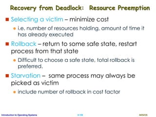 AKN/OSII.109Introduction to Operating Systems
Recovery from Deadlock: Resource Preemption
 Selecting a victim – minimize cost
 i.e. number of resources holding, amount of time it
has already executed
 Rollback – return to some safe state, restart
process from that state
 Difficult to choose a safe state, total rollback is
preferred.
 Starvation – same process may always be
picked as victim
 include number of rollback in cost factor
 
