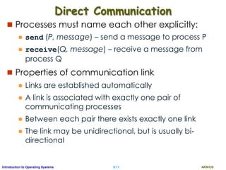 AKN/OSII.11Introduction to Operating Systems
Direct Communication
 Processes must name each other explicitly:
 send (P, message) – send a message to process P
 receive(Q, message) – receive a message from
process Q
 Properties of communication link
 Links are established automatically
 A link is associated with exactly one pair of
communicating processes
 Between each pair there exists exactly one link
 The link may be unidirectional, but is usually bi-
directional
 