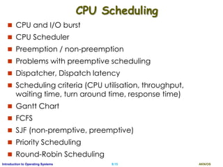 AKN/OSII.15Introduction to Operating Systems
CPU Scheduling
 CPU and I/O burst
 CPU Scheduler
 Preemption / non-preemption
 Problems with preemptive scheduling
 Dispatcher, Dispatch latency
 Scheduling criteria (CPU utilisation, throughput,
waiting time, turn around time, response time)
 Gantt Chart
 FCFS
 SJF (non-premptive, preemptive)
 Priority Scheduling
 Round-Robin Scheduling
 