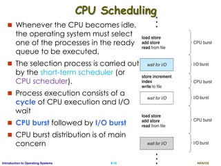AKN/OSII.16Introduction to Operating Systems
CPU Scheduling
 Whenever the CPU becomes idle,
the operating system must select
one of the processes in the ready
queue to be executed.
 The selection process is carried out
by the short-term scheduler (or
CPU scheduler).
 Process execution consists of a
cycle of CPU execution and I/O
wait
 CPU burst followed by I/O burst
 CPU burst distribution is of main
concern
 