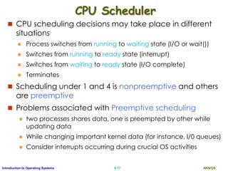 AKN/OSII.17Introduction to Operating Systems
CPU Scheduler
 CPU scheduling decisions may take place in different
situations
 Process switches from running to waiting state (I/O or wait())
 Switches from running to ready state (interrupt)
 Switches from waiting to ready state (I/O complete)
 Terminates
 Scheduling under 1 and 4 is nonpreemptive and others
are preemptive
 Problems associated with Preemptive scheduling
 two processes shares data, one is preempted by other while
updating data
 While changing important kernel data (for instance, I/0 queues)
 Consider interrupts occurring during crucial OS activities
 