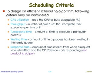 AKN/OSII.19Introduction to Operating Systems
Scheduling Criteria
 To design an efficient scheduling algorithm, following
criteria may be considered
 CPU utilization – keep the CPU as busy as possible (% )
 Throughput – number of processes that complete their
execution per time unit
 Turnaround time – amount of time to execute a particular
process
 Waiting time – amount of time a process has been waiting in
the ready queue
 Response time – amount of time it takes from when a request
was submitted and the CPU/device starts responding (not
producing output)
 