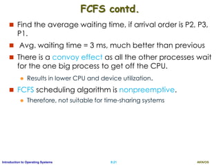 AKN/OSII.21Introduction to Operating Systems
FCFS contd.
 Find the average waiting time, if arrival order is P2, P3,
P1.
 Avg. waiting time = 3 ms, much better than previous
 There is a convoy effect as all the other processes wait
for the one big process to get off the CPU.
 Results in lower CPU and device utilization.
 FCFS scheduling algorithm is nonpreemptive.
 Therefore, not suitable for time-sharing systems
 