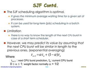 AKN/OSII.23Introduction to Operating Systems
SJF Contd.
 The SJF scheduling algorithm is optimal,
 It gives the minimum average waiting time for a given set of
processes.
 It can be used for long-term (job) scheduling in a batch
system.
 Limitation
 there is no way to know the length of the next CPU burst in
case of a short term scheduler.
 However, we may predict its value by assuming that
the next CPU burst will be similar in length to the
previous ones. (exponential averaging)
nnn t  )1(1 Where
n+1 : next CPU burst prediction, tn: current CPU burst
0    1: weight factor normally  = 1/2
 