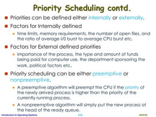 AKN/OSII.26Introduction to Operating Systems
Priority Scheduling contd.
 Priorities can be defined either internally or externally.
 Factors for Internally defined
 time limits, memory requirements, the number of open files, and
the ratio of average I/0 burst to average CPU burst etc.
 Factors for External defined priorities
 importance of the process, the type and amount of funds
being paid for computer use, the department sponsoring the
work, political factors etc.
 Priority scheduling can be either preemptive or
nonpreemptive.
 A preemptive algorithm will preempt the CPU if the priority of
the newly arrived process is higher than the priority of the
currently running process.
 A nonpreemptive algorithm will simply put the new process at
the head of the ready queue.
 