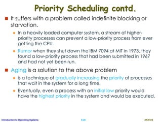 AKN/OSII.28Introduction to Operating Systems
Priority Scheduling contd.
 It suffers with a problem called indefinite blocking or
starvation.
 In a heavily loaded computer system, a stream of higher-
priority processes can prevent a low-priority process from ever
getting the CPU.
 Rumor when they shut down the IBM 7094 at MIT in 1973, they
found a low-priority process that had been submitted in 1967
and had not yet been run.
 Aging is a solution to the above problem
 is a technique of gradually increasing the priority of processes
that wait in the system for a long time.
 Eventually, even a process with an initial low priority would
have the highest priority in the system and would be executed.
 