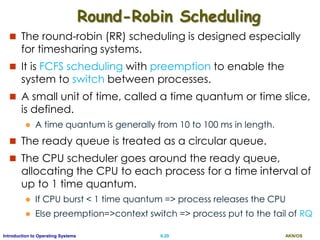 AKN/OSII.29Introduction to Operating Systems
Round-Robin Scheduling
 The round-robin (RR) scheduling is designed especially
for timesharing systems.
 It is FCFS scheduling with preemption to enable the
system to switch between processes.
 A small unit of time, called a time quantum or time slice,
is defined.
 A time quantum is generally from 10 to 100 ms in length.
 The ready queue is treated as a circular queue.
 The CPU scheduler goes around the ready queue,
allocating the CPU to each process for a time interval of
up to 1 time quantum.
 If CPU burst < 1 time quantum => process releases the CPU
 Else preemption=>context switch => process put to the tail of RQ
 