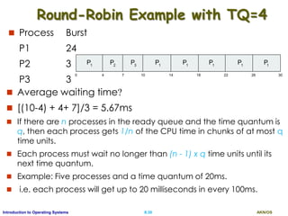AKN/OSII.30Introduction to Operating Systems
Round-Robin Example with TQ=4
 Process Burst
P1 24
P2 3
P3 3
P P P1 1 1
0 18 3026144 7 10 22
P2
P3
P1
P1
P1
 Average waiting time?
 [(10-4) + 4+ 7]/3 = 5.67ms
 If there are n processes in the ready queue and the time quantum is
q, then each process gets 1/n of the CPU time in chunks of at most q
time units.
 Each process must wait no longer than (n - 1) x q time units until its
next time quantum.
 Example: Five processes and a time quantum of 20ms.
 i.e. each process will get up to 20 milliseconds in every 100ms.
 