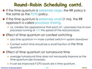 AKN/OSII.31Introduction to Operating Systems
Round-Robin Scheduling contd.
 if the time quantum is extremely large, the RR policy is
the same as the FCFS policy.
 if the time quantum is extremely small (1 ms), the RR
approach is called processor sharing
 i.e. creates the appearance that each of n processes has its own
processor running at 1/n the speed of the real processor.
 Effect of time quantum on context switching
 Less time quantum => more context switch=> system slowdown
 Context switch time should be a small fraction of the time
quantum
 Effect of time quantum on turnaround time
 average turnaround time does not necessarily improve as the
time-quantum size increases.
 It can be improved if CPU bursts are ≤ time quantum.
 