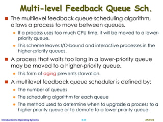 AKN/OSII.34Introduction to Operating Systems
Multi-level Feedback Queue Sch.
 The multilevel feedback queue scheduling algorithm,
allows a process to move between queues.
 If a process uses too much CPU time, it will be moved to a lower-
priority queue.
 This scheme leaves I/O-bound and interactive processes in the
higher-priority queues.
 A process that waits too long in a lower-priority queue
may be moved to a higher-priority queue.
 This form of aging prevents starvation.
 A multilevel feedback queue scheduler is defined by:
 The number of queues
 The scheduling algorithm for each queue
 The method used to determine when to upgrade a process to a
higher priority queue or to demote to a lower priority queue
 