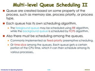 AKN/OSII.39Introduction to Operating Systems
Multi-level Queue Scheduling II
 Queue are created based on some property of the
process, such as memory size, process priority, or process
type.
 Each queue has its own scheduling algorithm.
 The foreground queue may be scheduled using RR algorithm,
while the background queue is scheduled by FCFS algorithm.
 Also there must be scheduling among the queues,
 Commonly implemented as fixed-priority preemptive scheduling.
 Or time-slice among the queues. Each queue gets a certain
portion of the CPU time, which it can then schedule among its
various processes.
 