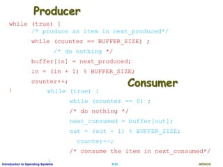 AKN/OSII.43Introduction to Operating Systems
Producer
while (true) {
/* produce an item in next_produced*/
while (counter == BUFFER_SIZE) ;
/* do nothing */
buffer[in] = next_produced;
in = (in + 1) % BUFFER_SIZE;
counter++;
} while (true) {
while (counter == 0) ;
/* do nothing */
next_consumed = buffer[out];
out = (out + 1) % BUFFER_SIZE;
counter--;
/* consume the item in next_consumed*/
}
Consumer
 