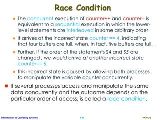AKN/OSII.45Introduction to Operating Systems
Race Condition
 The concurrent execution of counter++ and counter-- is
equivalent to a sequential execution in which the lower-
level statements are interleaved in some arbitrary order
 It arrives at the incorrect state counter == 4, indicating
that four buffers are full, when, in fact, five buffers are full.
 Further, if the order of the statements S4 and S5 are
changed , we would arrive at another incorrect state
counter== 6.
 this incorrect state is caused by allowing both processes
to manipulate the variable counter concurrently.
 If several processes access and manipulate the same
data concurrently and the outcome depends on the
particular order of access, is called a race condition.
 
