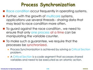 AKN/OSII.46Introduction to Operating Systems
Process Synchronization
 Race condition occur frequently in operating systems.
 Further, with the growth of multicore systems,
applications use several threads - sharing data that
may lead to race condition more often.
 To guard against the race condition , we need to
ensure that only one process at a time can be
manipulating the variable counter.
 To make such a guarantee, we require that the
processes be synchronized.
 Process Synchronization is achieved by solving a Critical Section
problem.
 A Critical Section is a code segment that accesses shared
variables and need to be executed as an atomic action.
 