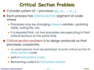 AKN/OSII.47Introduction to Operating Systems
Critical Section Problem
 Consider system of n processes {p0, p1, … pn-1}
 Each process has critical section segment of code
where
 Processes may be changing shared variables, updating
table, writing file, etc
 It is required that, no two processes are executing in their
critical sections at the same time
 Critical section problem is to design protocols so that
processes cooperate.
 i.e. each process must ask permission to enter critical section in
entry section code
 exits in exit section code,
 Remaining code is in remainder section
 