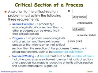 AKN/OSII.48Introduction to Operating Systems
Critical Section of a Process
 A solution to the critical-section
problem must satisfy the following
three requirements:
 Mutual Exclusion - If process Pi is
executing in its critical section, then no
other processes can be executing in
their critical sections
 Progress - If no process is executing in its
critical section and there exist some
processes that wish to enter their critical
section, then the selection of the processes to execute in
critical section next, cannot be postponed indefinitely
 Bounded Waiting - A bound must exist on the number of times
that other processes are allowed to enter their critical sections
after a process has made a request to enter its critical section
and before that request is granted
 
