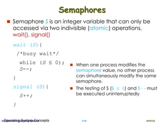 AKN/OSII.50Introduction to Operating SystemsOperating System Concepts
Semaphores
 Semaphore S is an integer variable that can only be
accessed via two indivisible (atomic) operations,
wait(), signal()
wait (S){
/*busy wait*/
while (S  0);
S--;
}
signal (S){
S++;
}
 When one process modifies the
semaphore value, no other process
can simultaneously modify the same
semaphore.
 The testing of S (S  0) and S - - must
be executed uninterruptedly
 