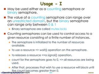 AKN/OSII.51Introduction to Operating SystemsOperating System Concepts
Usage - I
 May be used either as a counting semaphore or
binary semaphore.
 The value of a counting semaphore can range over
an unrestricted domain, but the binary semaphore
can range only between 0 & 1
 Binary semaphore are called mutex locks
 Counting semaphores can be used to control access to a
given resource consisting of a finite number of instances.
 The semaphore is initialized to the number of resources
available.
 to use a resource => wait() operation on the semaphore.
 to releases a resource =>a signal() operation.
 count for the semaphore goes to 0, => all resources are being
used.
 After that, processes that wish to use a resource will block until
the count becomes greater than 0.
 