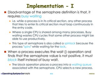 AKN/OSII.53Introduction to Operating SystemsOperating System Concepts
Implementation - I
 Disadvantage of the semaphore definition is that, it
requires busy waiting
 i.e. while a process is in its critical section, any other process
that tries to enter its critical section must loop continuously in
the entry code.
 Where a single CPU is shared among many processes. Busy
waiting wastes CPU cycles that some other process might be
able to use productively.
 This type of semaphore is also called a spinlock because the
process "spins" while waiting for the lock.
 When a process executes the wait () operation and
finds that the semaphore value is not positive, it must
block itself instead of busy wait.
 The block operation places a process into a waiting queue
associated with the semaphore. CPU selects a new process.
 