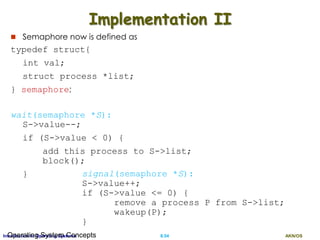 AKN/OSII.54Introduction to Operating SystemsOperating System Concepts
Implementation II
 Semaphore now is defined as
typedef struct{
int val;
struct process *list;
} semaphore;
wait(semaphore *S):
S->value--;
if (S->value < 0) {
add this process to S->list;
block();
} signal(semaphore *S):
S->value++;
if (S->value <= 0) {
remove a process P from S->list;
wakeup(P);
}
 