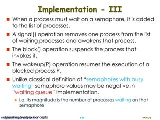AKN/OSII.55Introduction to Operating SystemsOperating System Concepts
Implementation - III
 When a process must wait on a semaphore, it is added
to the list of processes.
 A signal() operation removes one process from the list
of waiting processes and awakens that process.
 The block() operation suspends the process that
invokes it.
 The wakeup(P) operation resumes the execution of a
blocked process P.
 Unlike classical definition of “semaphores with busy
waiting” semaphore values may be negative in
“waiting queue” implementation.
 i.e. its magnitude is the number of processes waiting on that
semaphore
 
