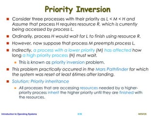 AKN/OSII.58Introduction to Operating Systems
Priority Inversion
 Consider three processes with their priority as L < M < H and
Assume that process H requires resource R, which is currently
being accessed by process L.
 Ordinarily, process H would wait for L to finish using resource R.
 However, now suppose that process M preempts process L.
 Indirectly, a process with a lower priority (M) has affected how
long a high priority process (H) must wait.
 This is known as priority inversion problem.
 This problem practically occurred in the Mars Pathfinder for which
the system was reset at least 6times after landing.
 Solution: Priority inheritance
 All processes that are accessing resources needed by a higher-
priority process inherit the higher priority until they are finished with
the resources.
 