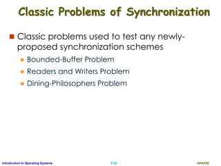 AKN/OSII.59Introduction to Operating Systems
Classic Problems of Synchronization
 Classic problems used to test any newly-
proposed synchronization schemes
 Bounded-Buffer Problem
 Readers and Writers Problem
 Dining-Philosophers Problem
 